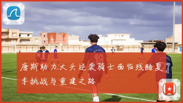 唐斯助力大头逆袭骑士面临残酷夏季挑战与重建之路