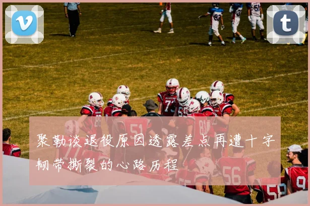 聚勒谈退役原因透露差点再遭十字韧带撕裂的心路历程