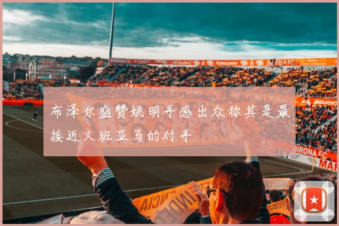 布泽尔盛赞姚明手感出众称其是最接近文班亚马的对手