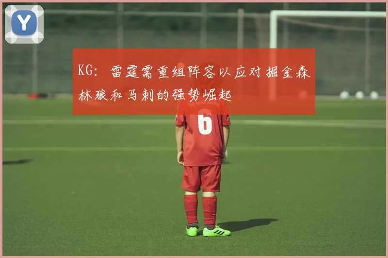KG：雷霆需重组阵容以应对掘金森林狼和马刺的强势崛起
