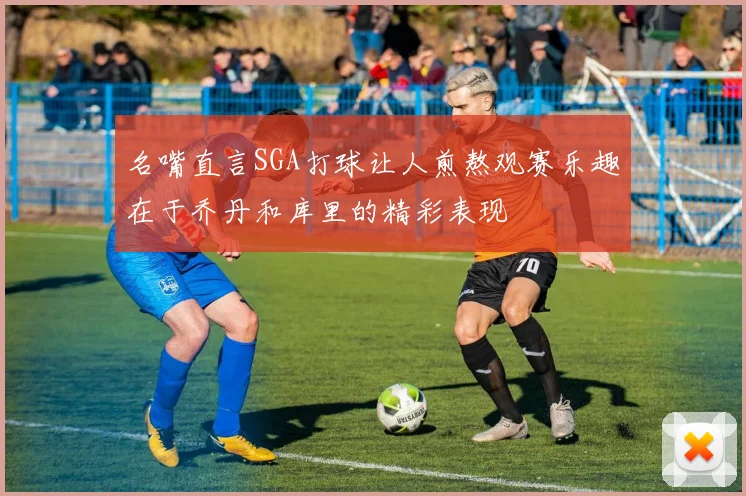 名嘴直言SGA打球让人煎熬观赛乐趣在于乔丹和库里的精彩表现
