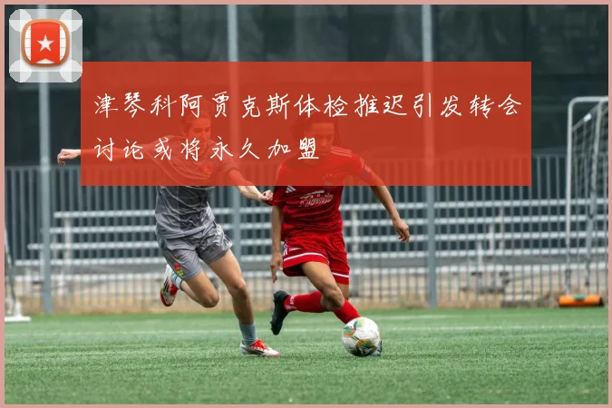津琴科阿贾克斯体检推迟引发转会讨论或将永久加盟