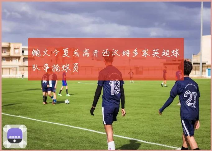鲍文今夏或离开西汉姆多家英超球队争抢球员
