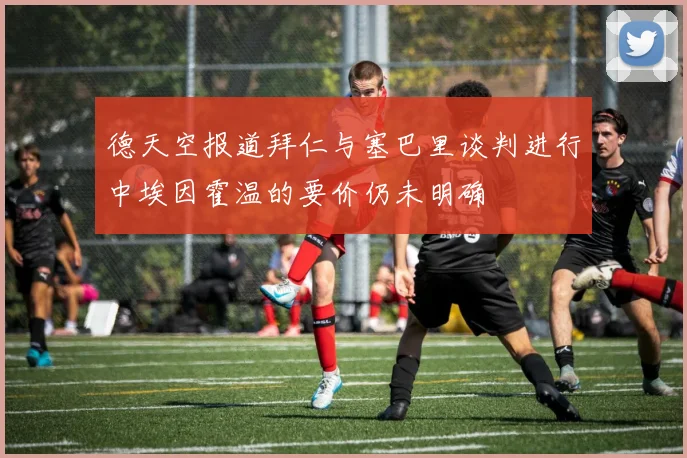 德天空报道拜仁与塞巴里谈判进行中埃因霍温的要价仍未明确