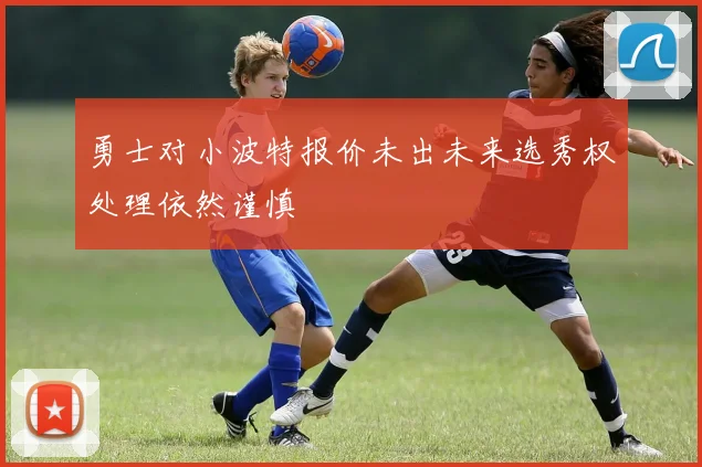 勇士对小波特报价未出未来选秀权处理依然谨慎