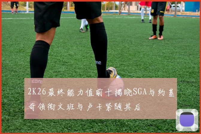 2K26最终能力值前十揭晓SGA与约基奇领衔文班与卢卡紧随其后