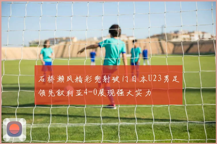 石桥濑风精彩兜射破门日本U23男足领先叙利亚4-0展现强大实力