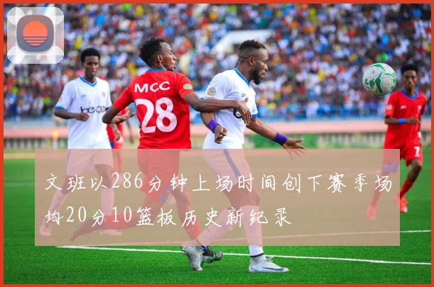文班以286分钟上场时间创下赛季场均20分10篮板历史新纪录